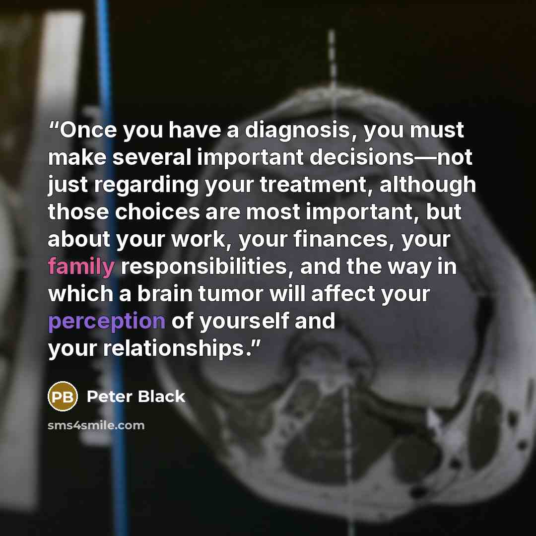 “Once you have a diagnosis, you must make several important decisions—not just regarding your treatment, although those choices are most important, but about your work, your finances, your family responsibilities, and the way in which a brain tumor will affect your perception of yourself and your…” quote by Peter Black