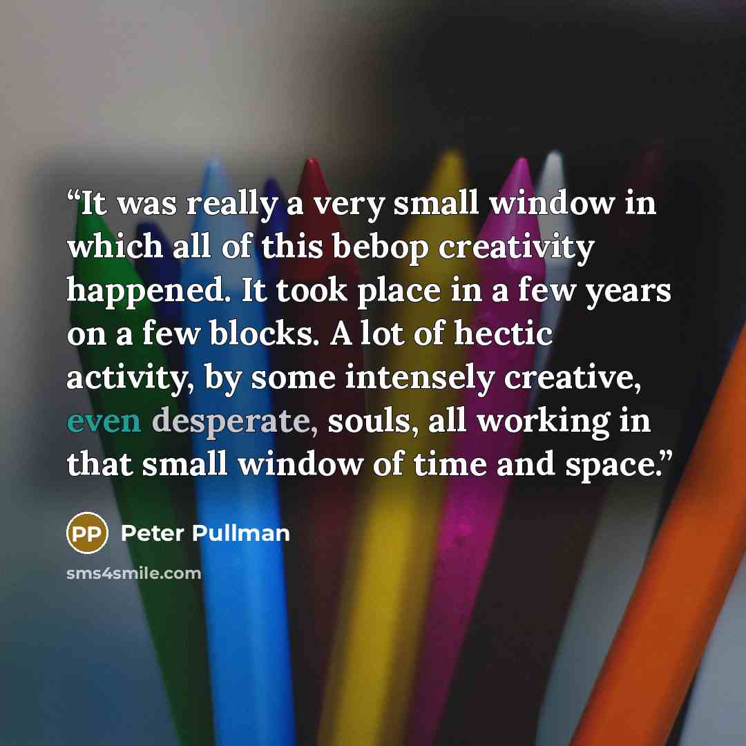 “It was really a very small window in which all of this bebop creativity happened. It took place in a few years on a few blocks. A lot of hectic activity, by some intensely creative, even desperate, souls, all working in that small window of time and space.” quote by Peter Pullman
