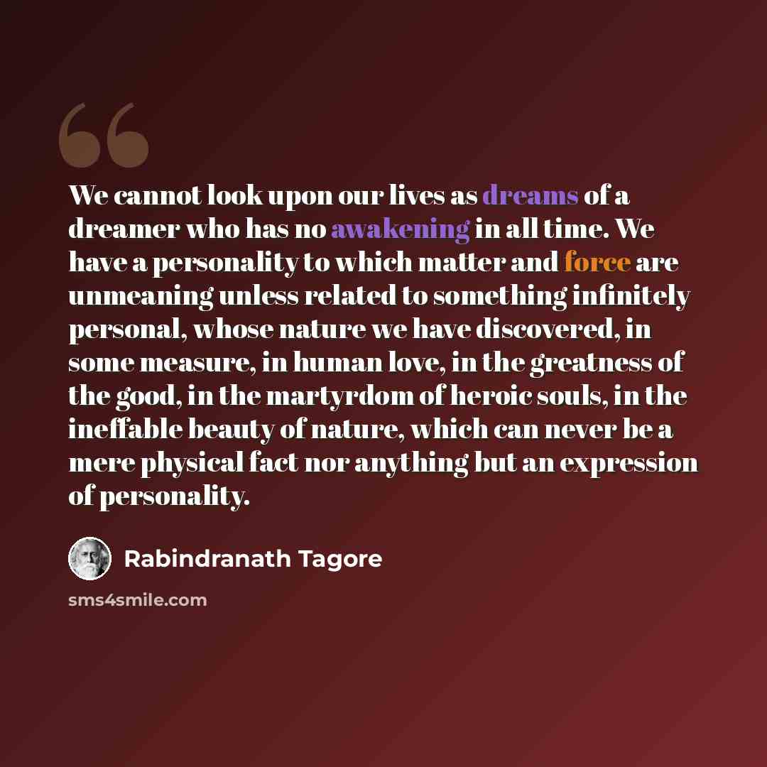 “We cannot look upon our lives as dreams of a dreamer who has no awakening in all time. We have a personality to which matter and force are unmeaning unless related to something infinitely personal, whose nature we have discovered, in some measure, in human love, in the greatness of the good, in…” quote by Rabindranath Tagore