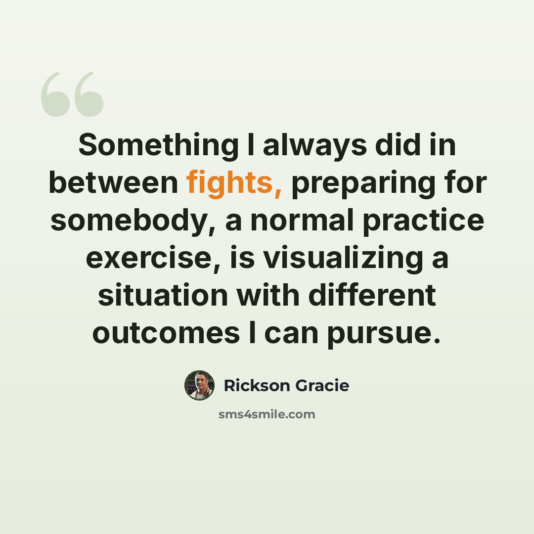 “Something I always did in between fights, preparing for somebody, a normal practice exercise, is visualizing a situation with different outcomes I can pursue.” quote by Rickson Gracie