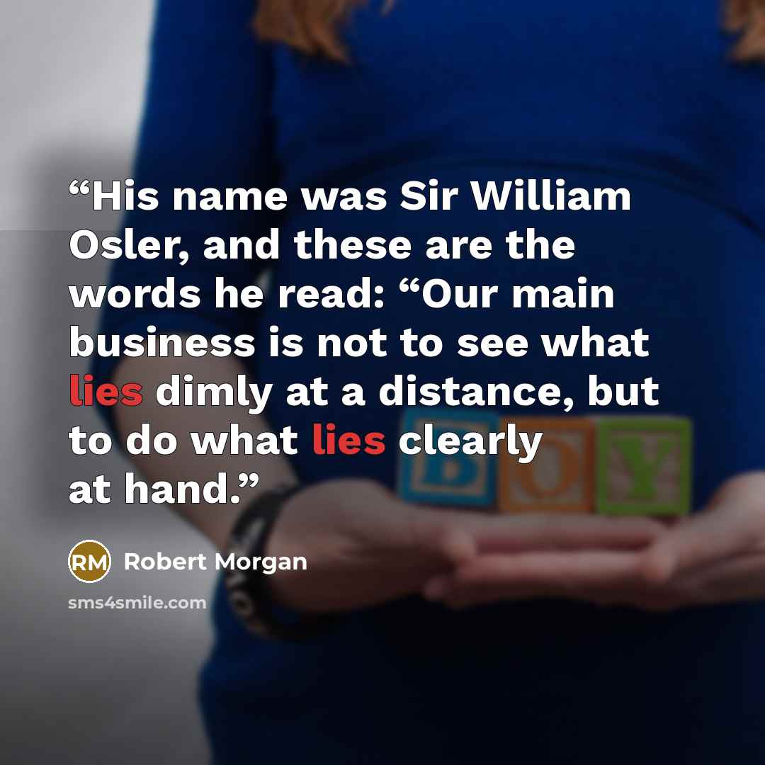 “His name was Sir William Osler, and these are the words he read: “Our main business is not to see what lies dimly at a distance, but to do what lies clearly at hand.” quote by Robert Morgan