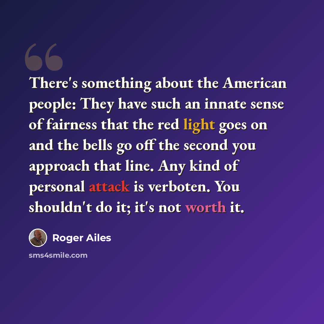 “There's something about the American people: They have such an innate sense of fairness that the red light goes on and the bells go off the second you approach that line. Any kind of personal attack is verboten. You shouldn't do it; it's not worth it.” quote by Roger Ailes