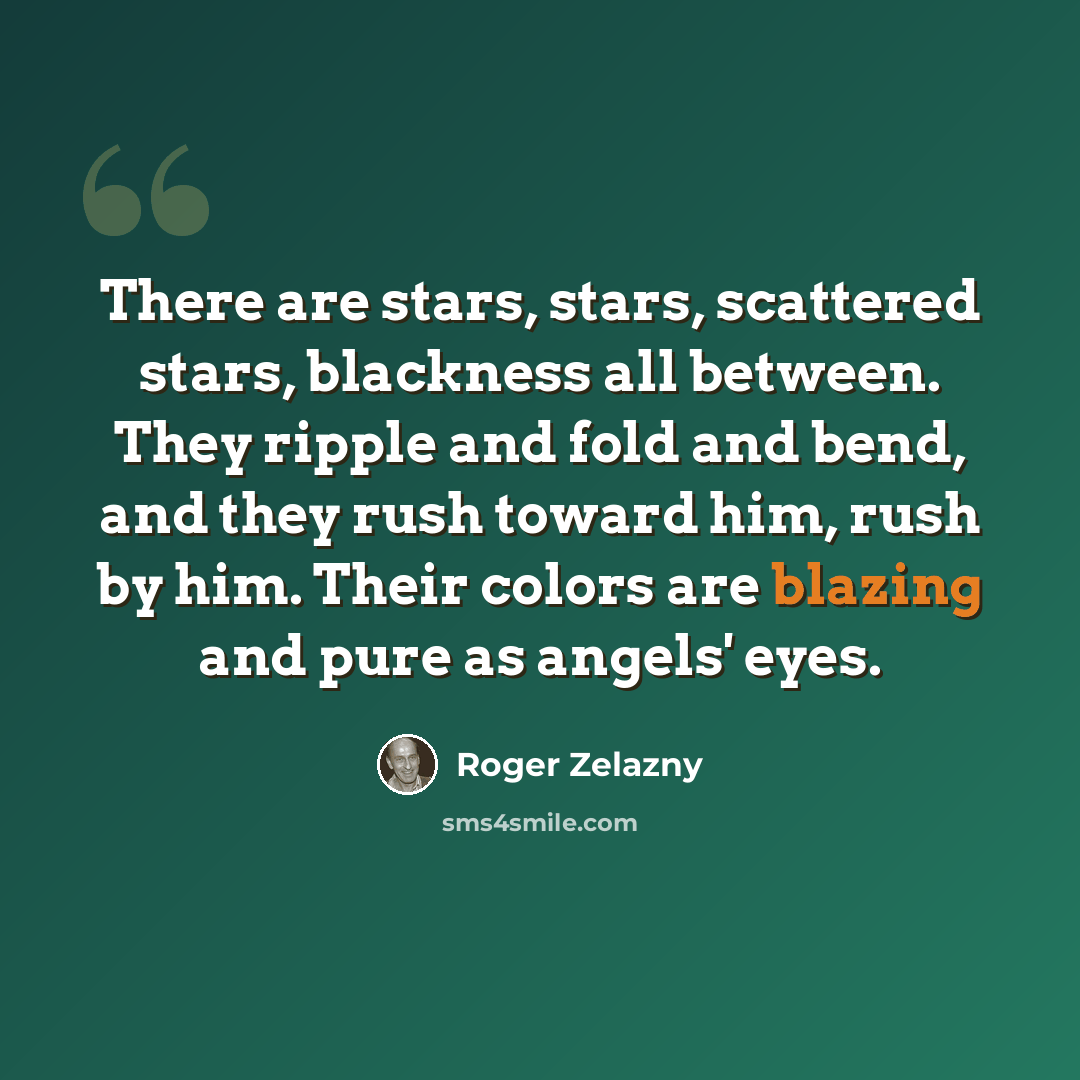 “There are stars, stars, scattered stars, blackness all between. They ripple and fold and bend, and they rush toward him, rush by him. Their colors are blazing and pure as angels' eyes.” quote by Roger Zelazny