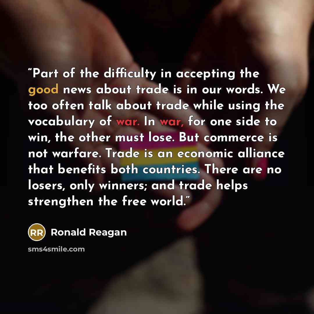 “Part of the difficulty in accepting the good news about trade is in our words. We too often talk about trade while using the vocabulary of war. In war, for one side to win, the other must lose. But commerce is not warfare. Trade is an economic alliance that benefits both countries. There are no…” quote by Ronald Reagan