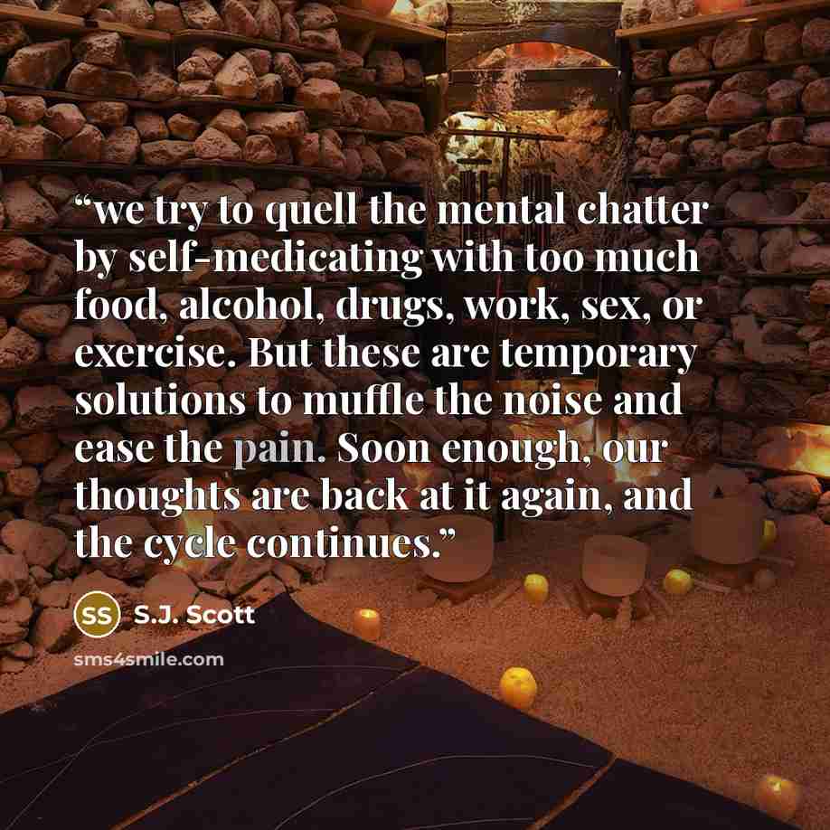 “we try to quell the mental chatter by self-medicating with too much food, alcohol, drugs, work, sex, or exercise. But these are temporary solutions to muffle the noise and ease the pain. Soon enough, our thoughts are back at it again, and the cycle continues.” quote by S.J. Scott
