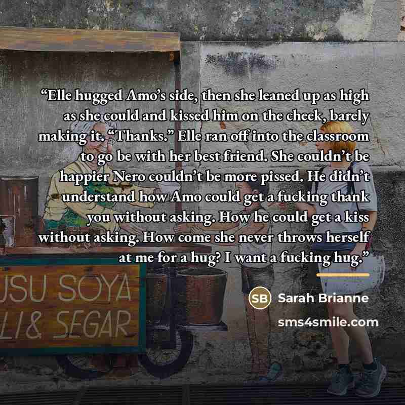 “Elle hugged Amo’s side, then she leaned up as high as she could and kissed him on the cheek, barely making it. “Thanks.” Elle ran off into the classroom to go be with her best friend. She couldn’t be happier Nero couldn’t be more pissed. He didn’t understand how Amo could get a fucking thank you…” quote by Sarah Brianne