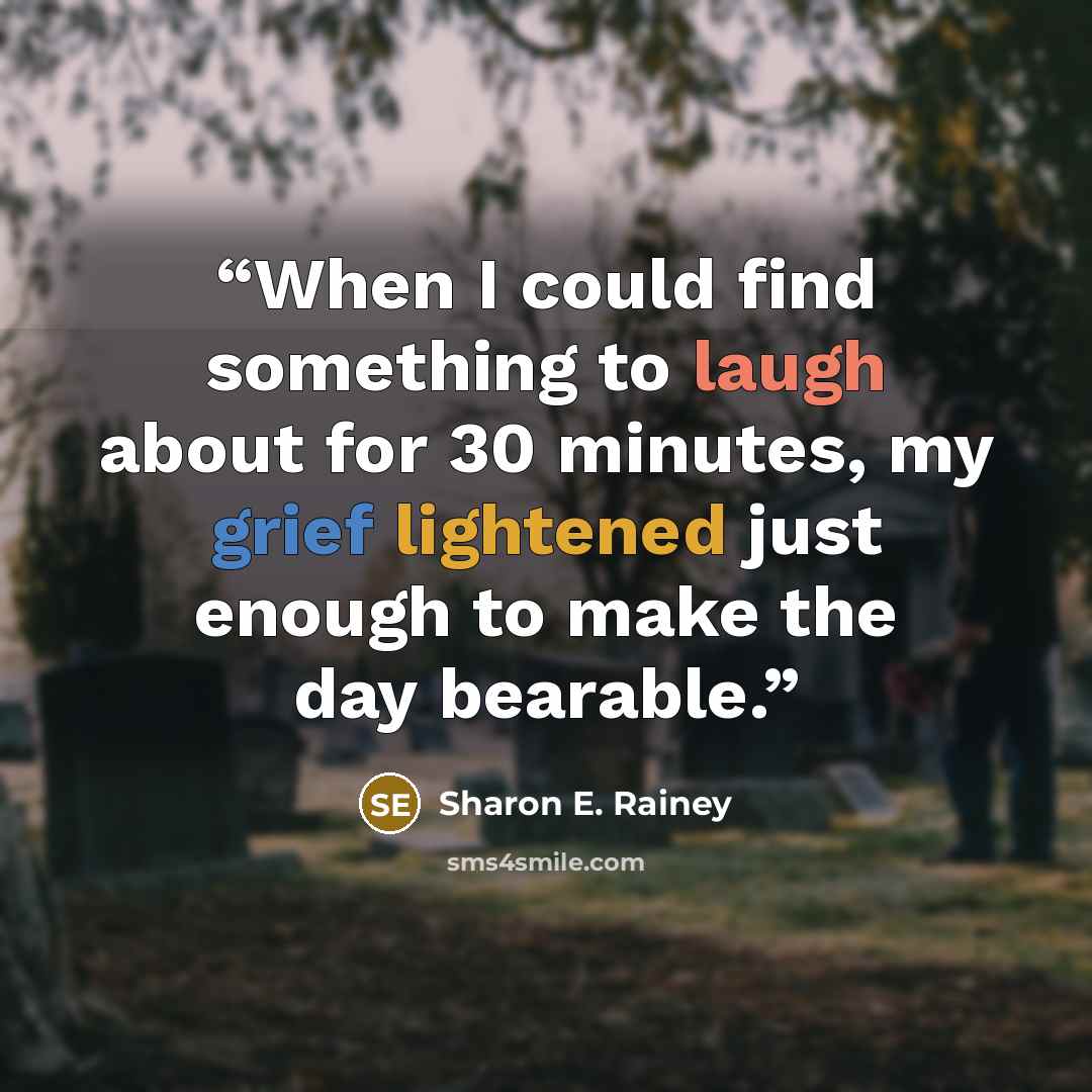 “When I could find something to laugh about for 30 minutes, my grief lightened just enough to make the day bearable.” quote by Sharon E. Rainey