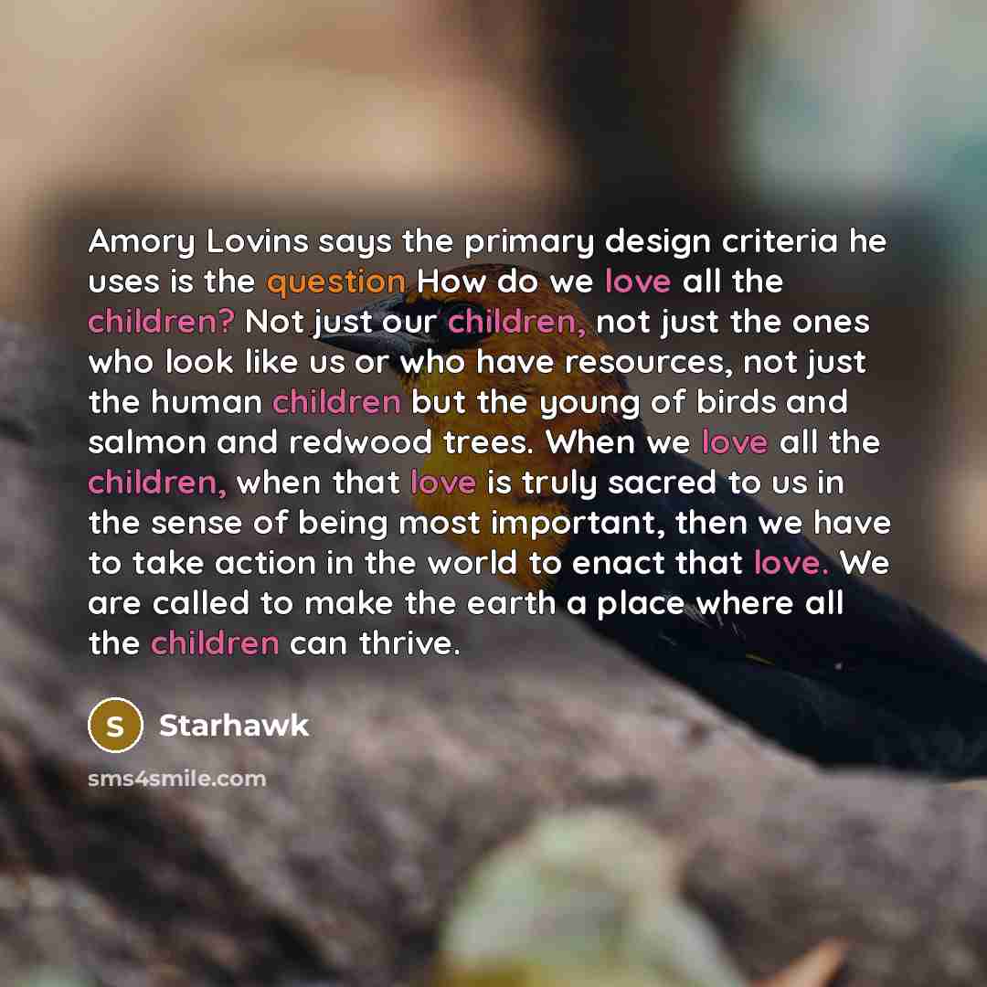 “Amory Lovins says the primary design criteria he uses is the question How do we love all the children? Not just our children, not just the ones who look like us or who have resources, not just the human children but the young of birds and salmon and redwood trees. When we love all the children…” quote by Starhawk