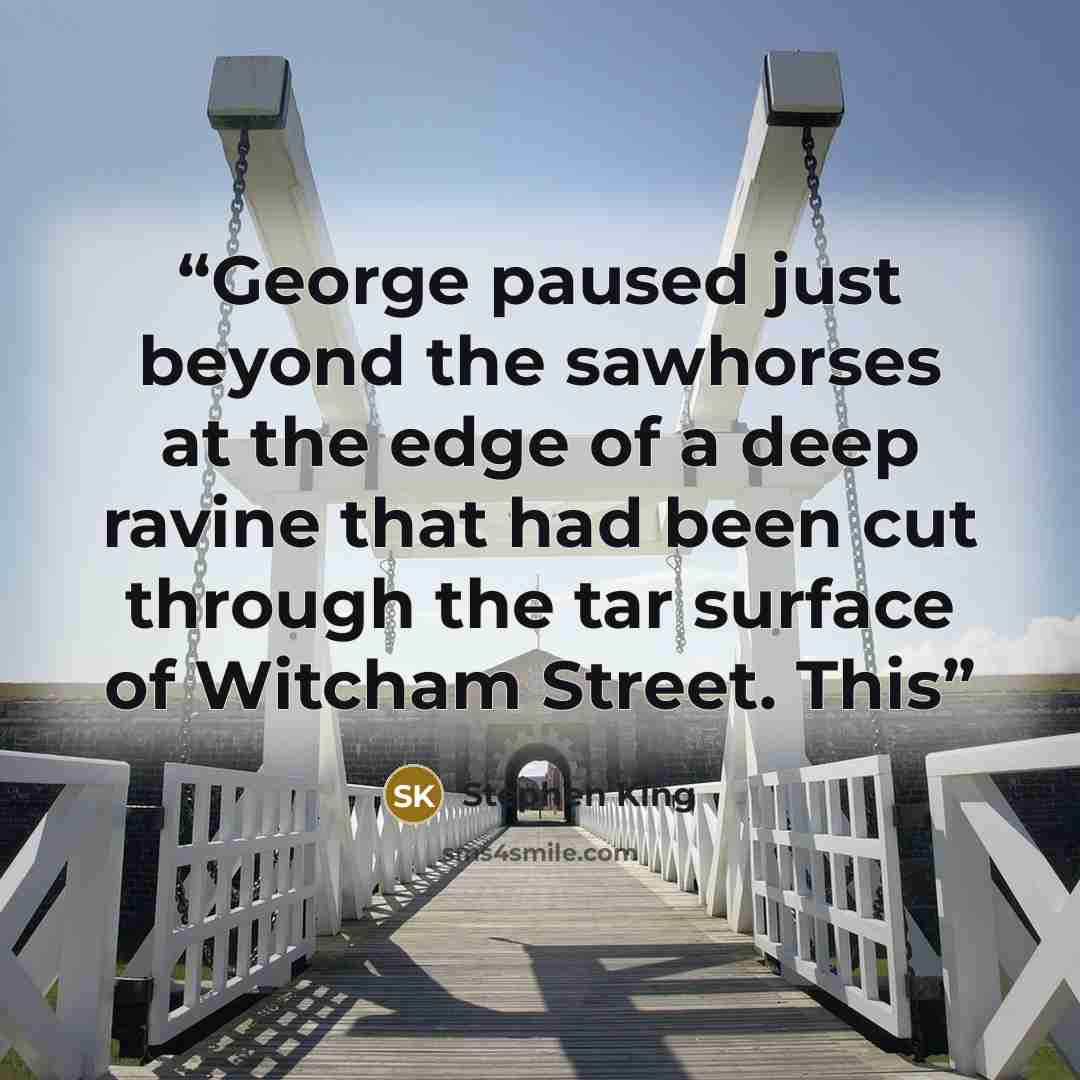 “George paused just beyond the sawhorses at the edge of a deep ravine that had been cut through the tar surface of Witcham Street. This” quote by Stephen King