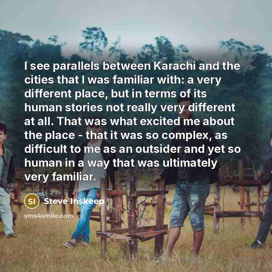 “I see parallels between Karachi and the cities that I was familiar with: a very different place, but in terms of its human stories not really very different at all. That was what excited me about the place - that it was so complex, as difficult to me as an outsider and yet so human in a way that…” quote by Steve Inskeep