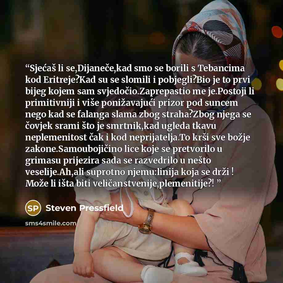“Sjećaš li se,Dijaneče,kad smo se borili s Tebancima kod Eritreje?Kad su se slomili i pobjegli?Bio je to prvi bijeg kojem sam svjedočio.Zaprepastio me je.Postoji li primitivniji i više ponižavajući prizor pod suncem nego kad se falanga slama zbog straha?Zbog njega se čovjek srami što je smrtnik,kad…” quote by Steven Pressfield