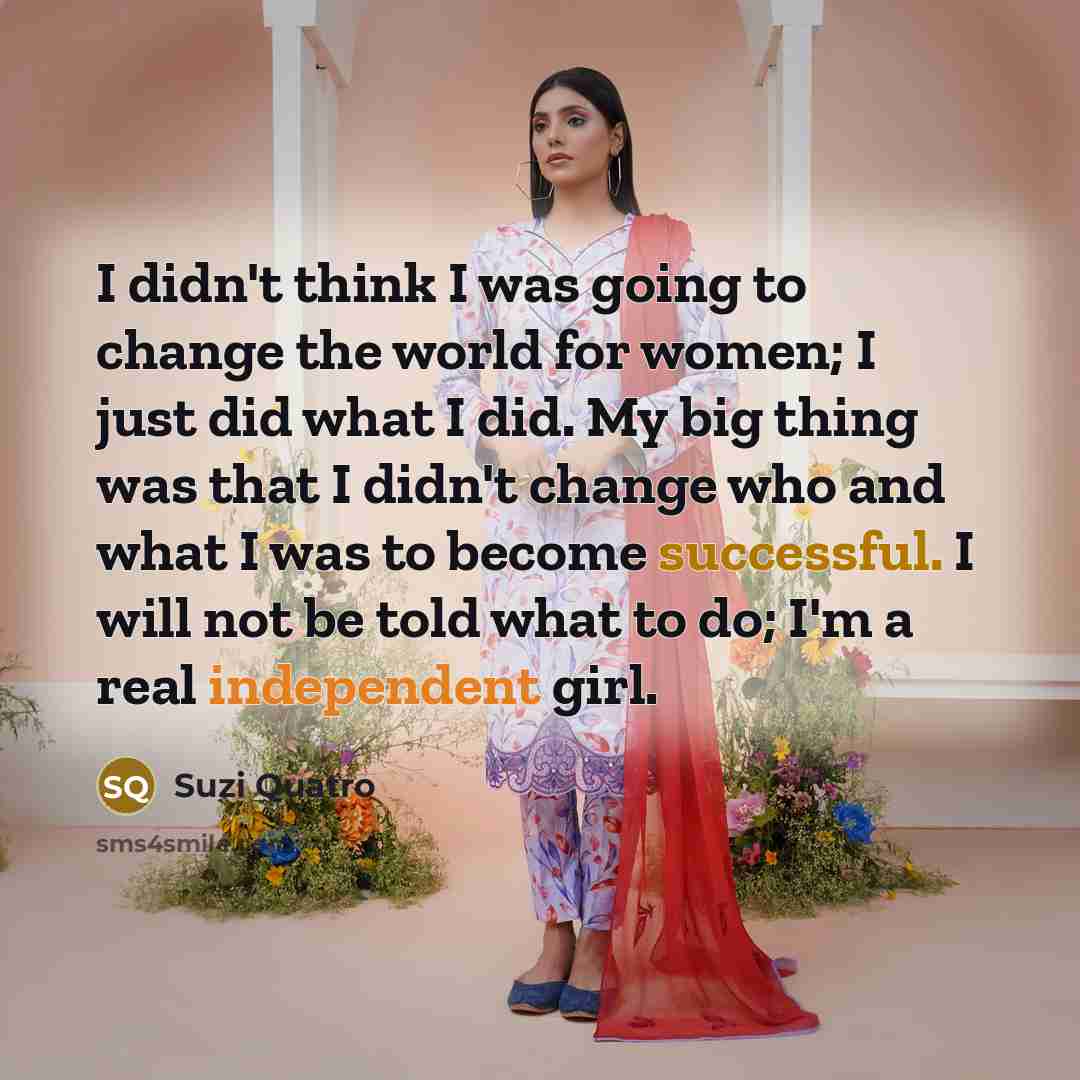 “I didn't think I was going to change the world for women; I just did what I did. My big thing was that I didn't change who and what I was to become successful. I will not be told what to do; I'm a real independent girl.” quote by Suzi Quatro