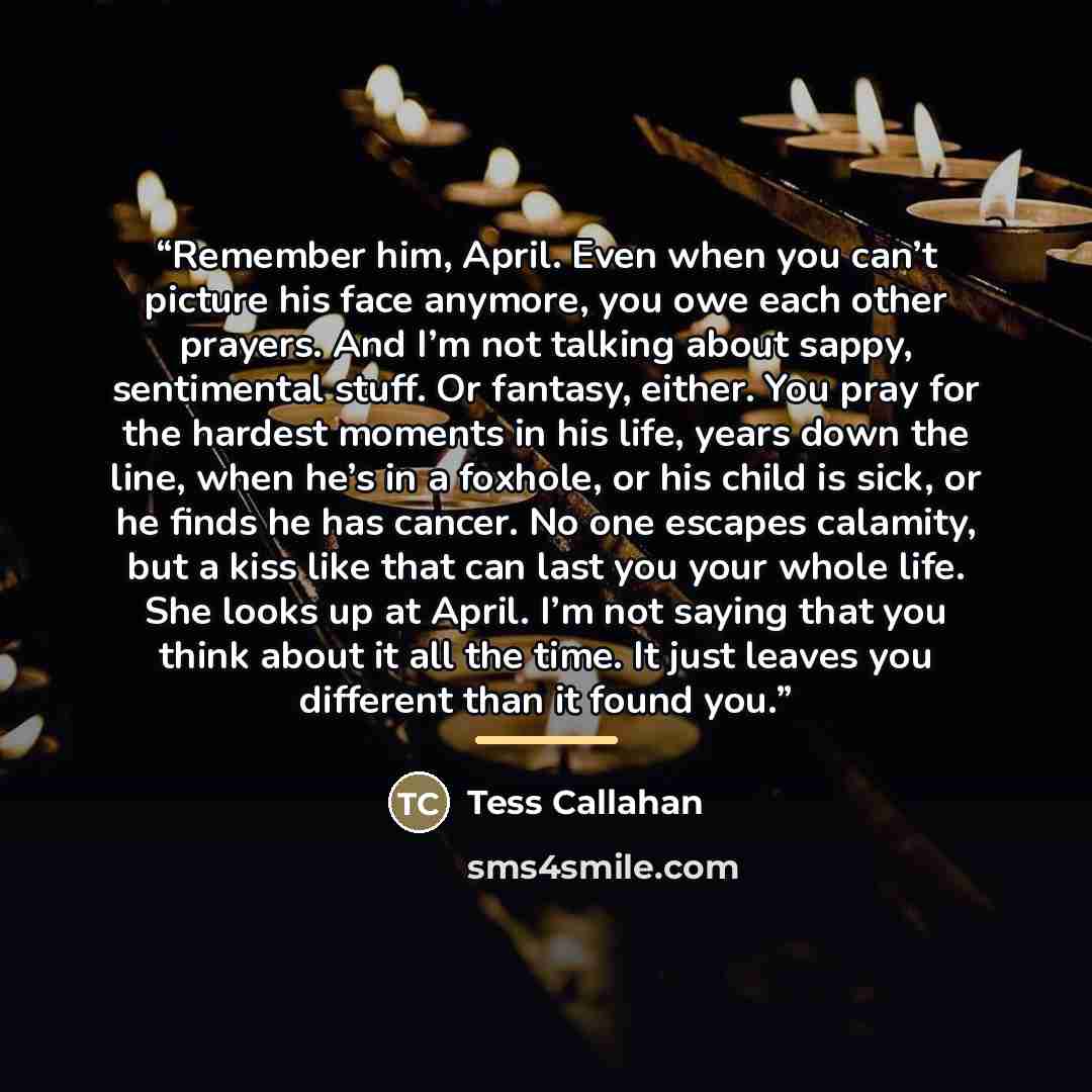 “Remember him, April. Even when you can’t picture his face anymore, you owe each other prayers. And I’m not talking about sappy, sentimental stuff. Or fantasy, either. You pray for the hardest moments in his life, years down the line, when he’s in a foxhole, or his child is sick, or he finds he has…” quote by Tess Callahan