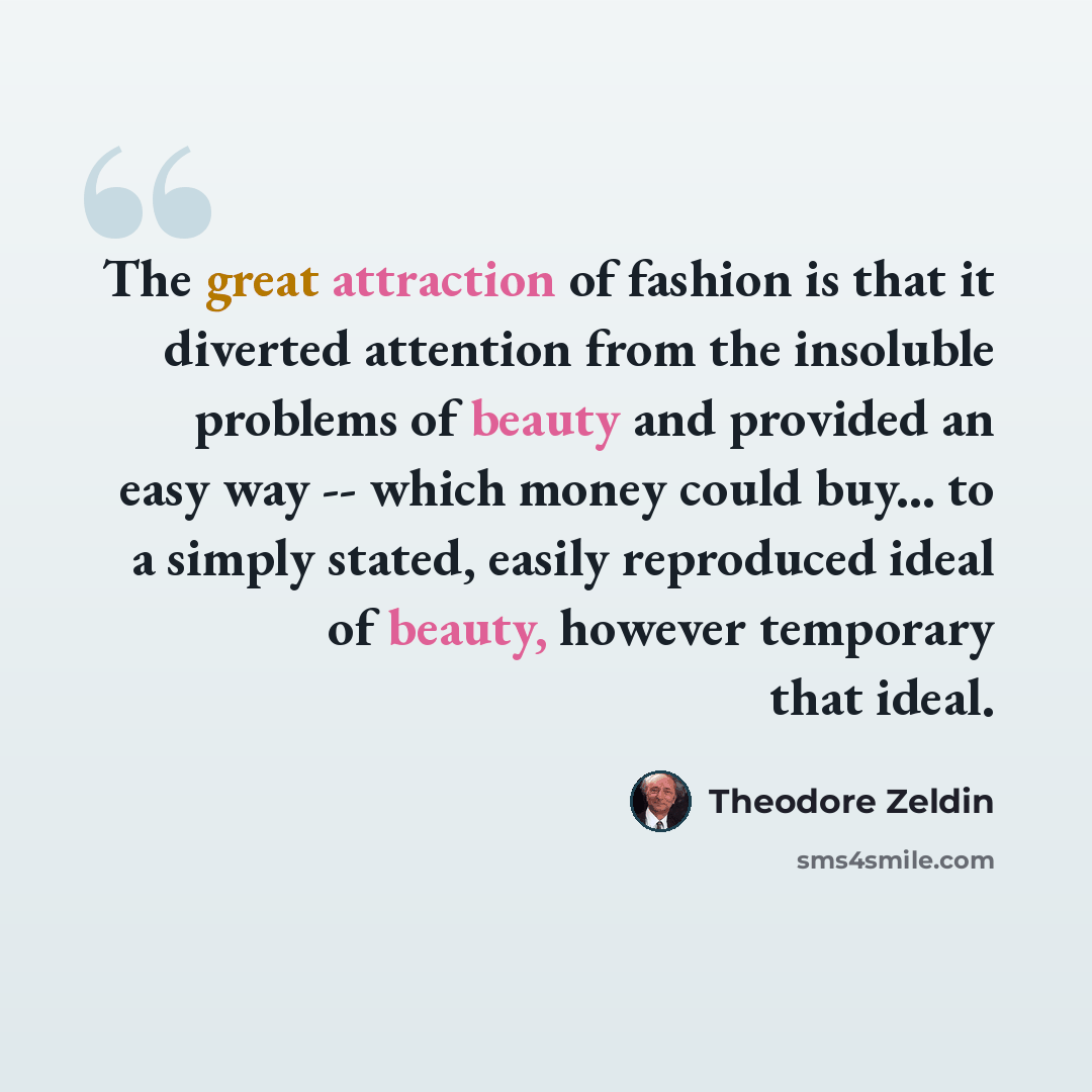 “The great attraction of fashion is that it diverted attention from the insoluble problems of beauty and provided an easy way -- which money could buy... to a simply stated, easily reproduced ideal of beauty, however temporary that ideal.” quote by Theodore Zeldin