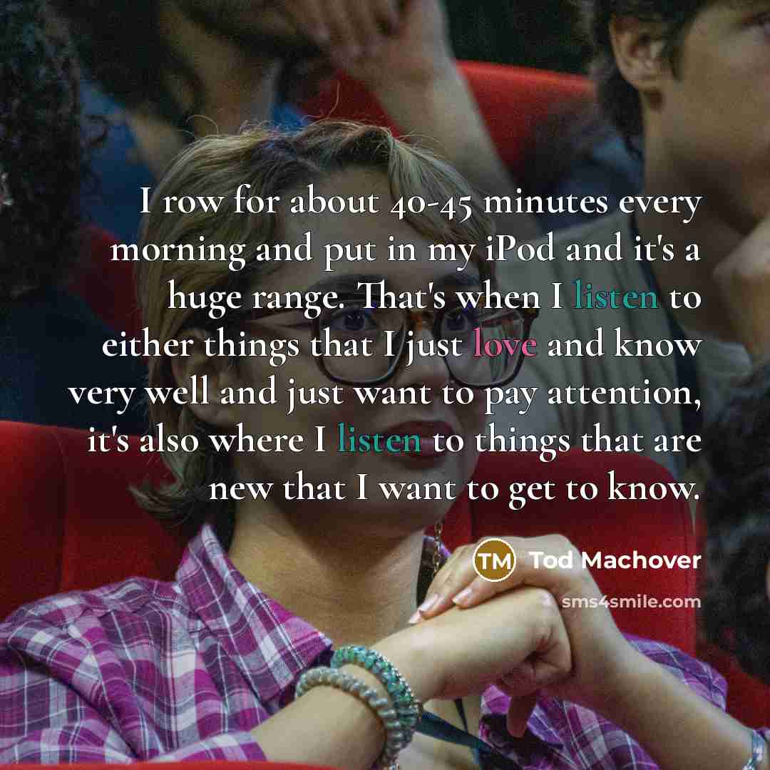 “I row for about 40-45 minutes every morning and put in my iPod and it's a huge range. That's when I listen to either things that I just love and know very well and just want to pay attention, it's also where I listen to things that are new that I want to get to know.” quote by Tod Machover