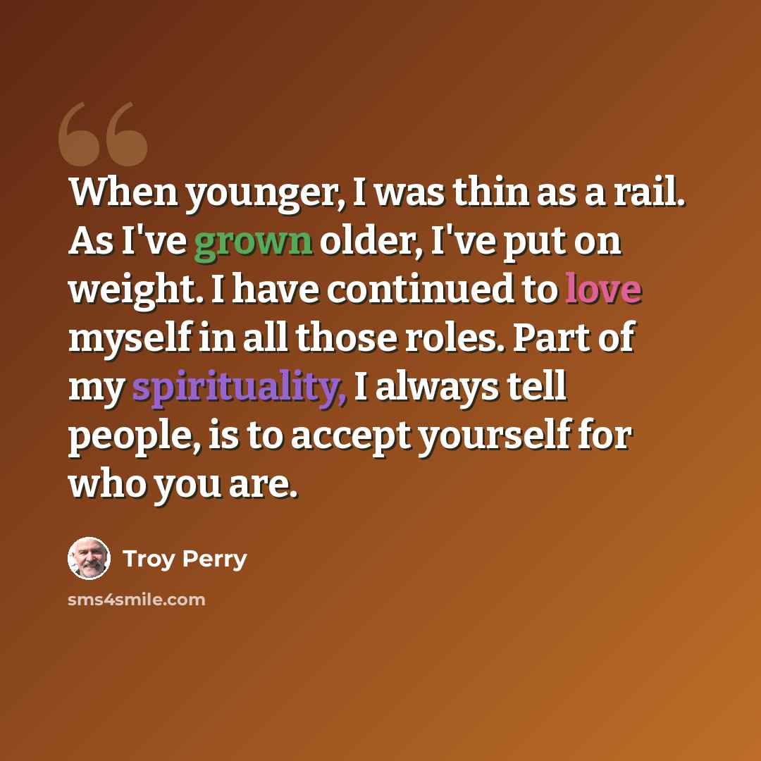 “When younger, I was thin as a rail. As I've grown older, I've put on weight. I have continued to love myself in all those roles. Part of my spirituality, I always tell people, is to accept yourself for who you are.” quote by Troy Perry