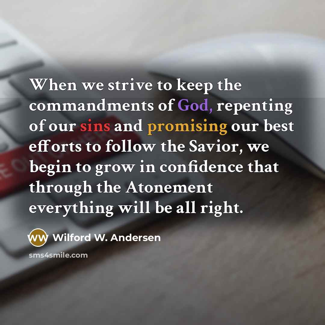“When we strive to keep the commandments of God, repenting of our sins and promising our best efforts to follow the Savior, we begin to grow in confidence that through the Atonement everything will be all right.” quote by Wilford W. Andersen