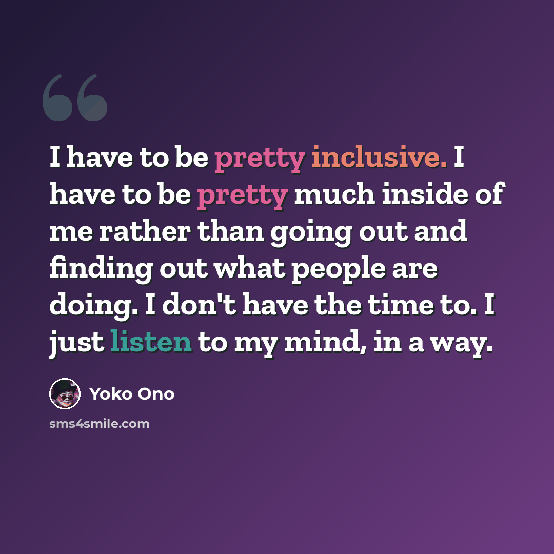“I have to be pretty inclusive. I have to be pretty much inside of me rather than going out and finding out what people are doing. I don't have the time to. I just listen to my mind, in a way.” quote by Yoko Ono