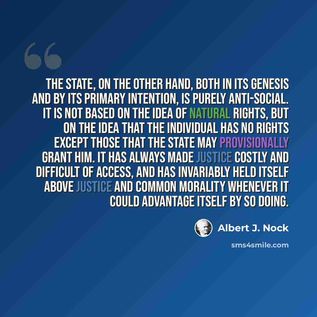 “The State, on the other hand, both in its genesis and by its primary intention, is purely anti-social. It is not based on the idea of natural rights, but on the idea that the individual has no rights except those that the State may provisionally grant him. It has always made justice costly and…” quote by Albert J. Nock