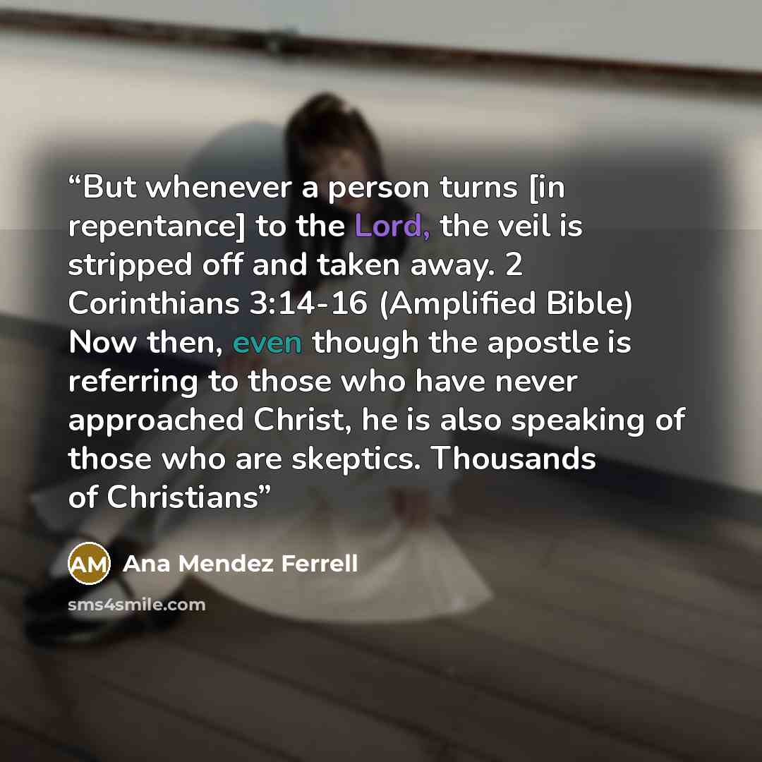 “But whenever a person turns [in repentance] to the Lord, the veil is stripped off and taken away. 2 Corinthians 3:14-16 (Amplified Bible) Now then, even though the apostle is referring to those who have never approached Christ, he is also speaking of those who are skeptics. Thousands of Christians” quote by Ana Mendez Ferrell