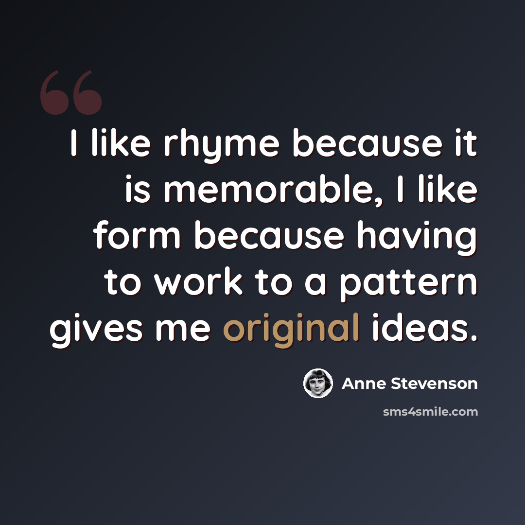 “I like rhyme because it is memorable, I like form because having to work to a pattern gives me original ideas.” quote by Anne Stevenson