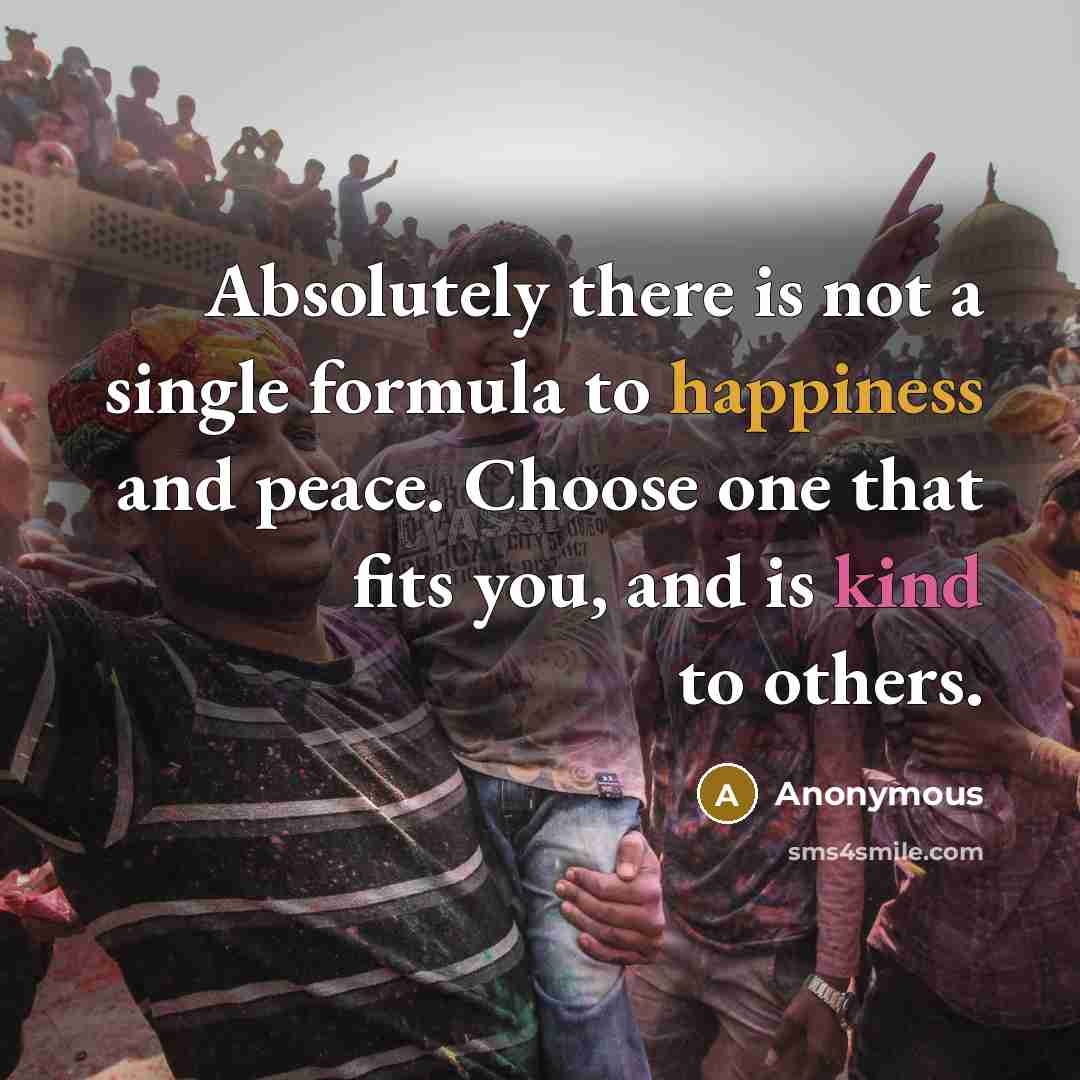 “Absolutely there is not a single formula to happiness and peace. Choose one that fits you, and is kind to others.” quote by Anonymous
