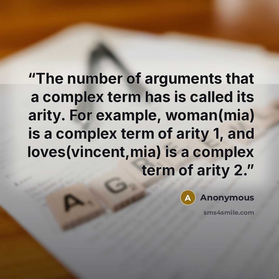 “The number of arguments that a complex term has is called its arity. For example, woman(mia) is a complex term of arity 1, and loves(vincent,mia) is a complex term of arity 2.” quote by Anonymous