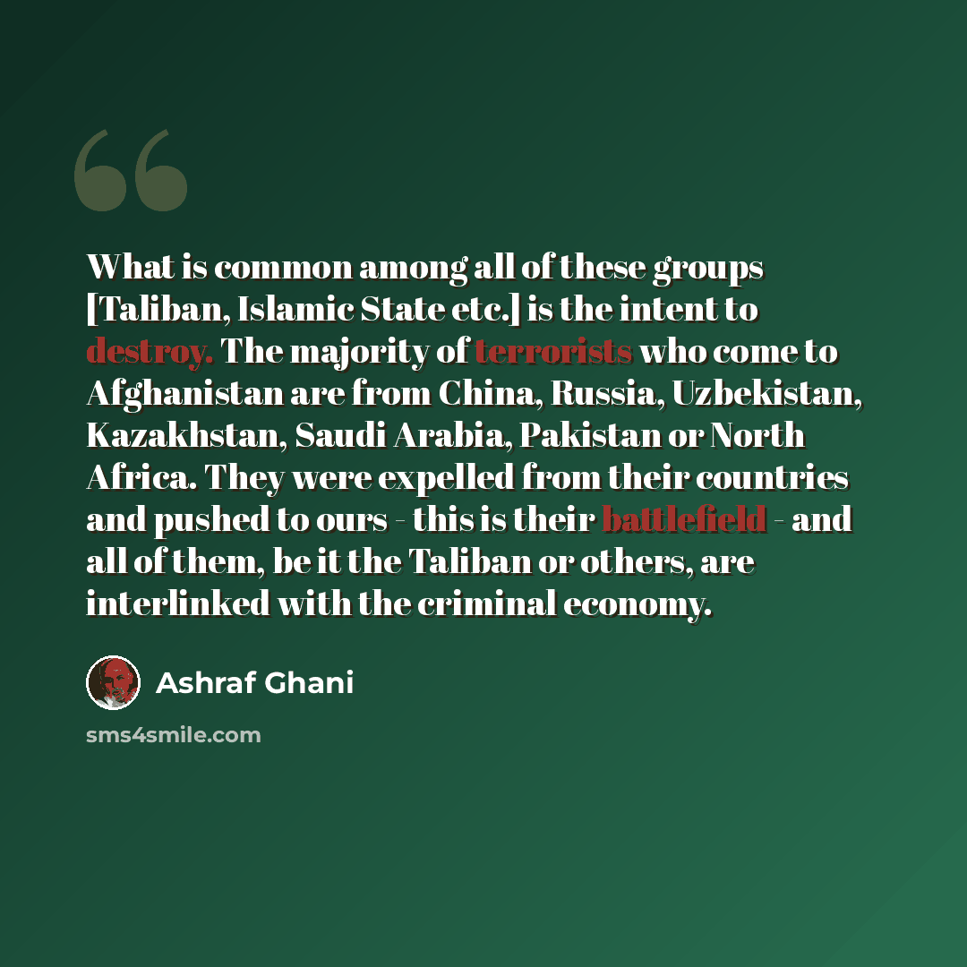 “What is common among all of these groups [Taliban, Islamic State etc.] is the intent to destroy. The majority of terrorists who come to Afghanistan are from China, Russia, Uzbekistan, Kazakhstan, Saudi Arabia, Pakistan or North Africa. They were expelled from their countries and pushed to ours…” quote by Ashraf Ghani