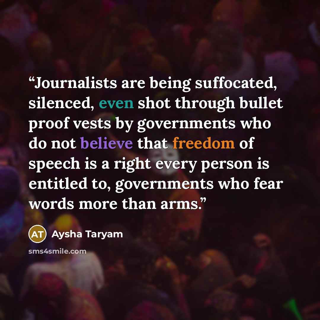 “Journalists are being suffocated, silenced, even shot through bullet proof vests by governments who do not believe that freedom of speech is a right every person is entitled to, governments who fear words more than arms.” quote by Aysha Taryam