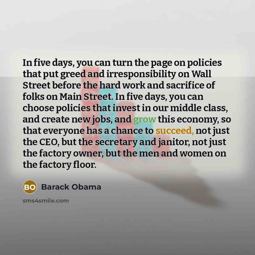 “In five days, you can turn the page on policies that put greed and irresponsibility on Wall Street before the hard work and sacrifice of folks on Main Street. In five days, you can choose policies that invest in our middle class, and create new jobs, and grow this economy, so that everyone has a…” quote by Barack Obama