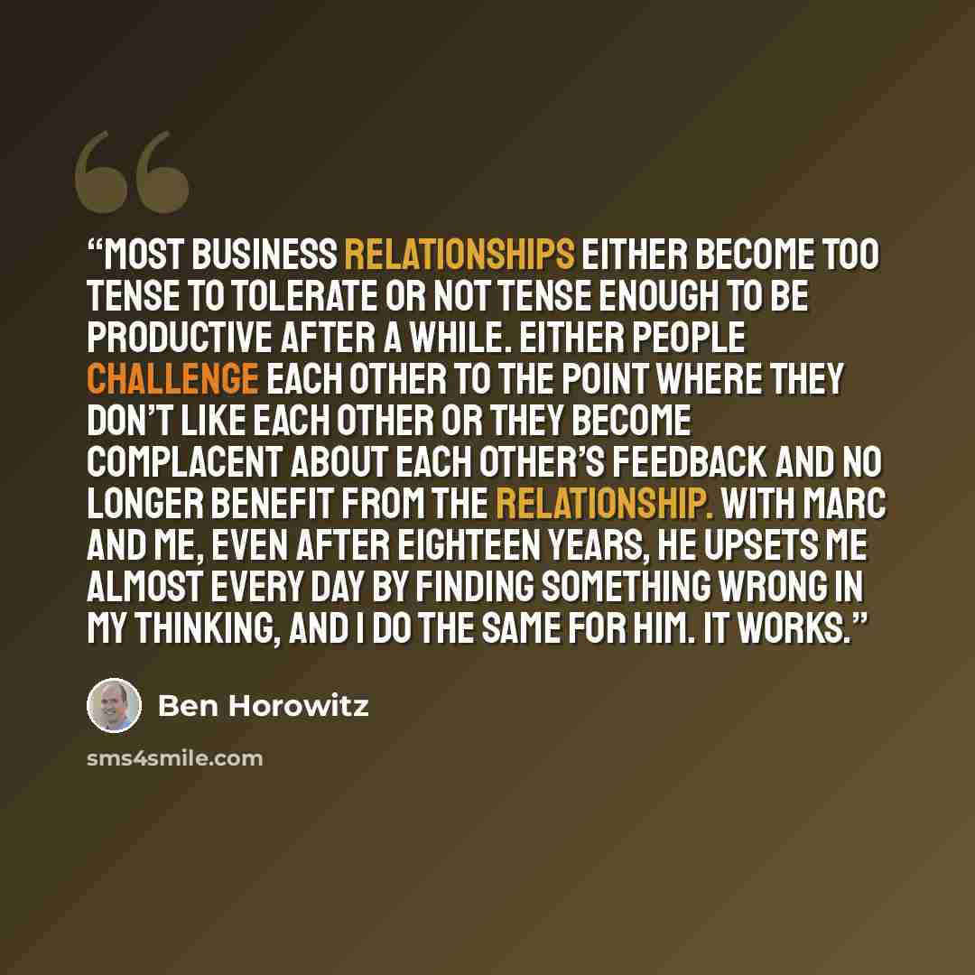 “Most business relationships either become too tense to tolerate or not tense enough to be productive after a while. Either people challenge each other to the point where they don’t like each other or they become complacent about each other’s feedback and no longer benefit from the relationship…” quote by Ben Horowitz
