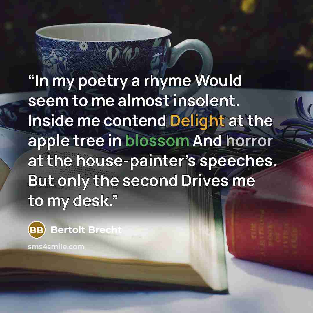 “In my poetry a rhyme Would seem to me almost insolent. Inside me contend Delight at the apple tree in blossom And horror at the house-painter’s speeches. But only the second Drives me to my desk.” quote by Bertolt Brecht