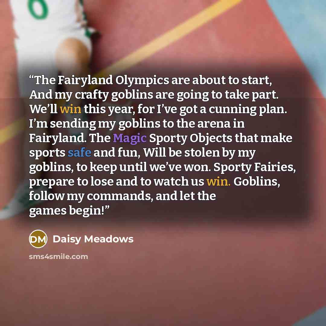 “The Fairyland Olympics are about to start, And my crafty goblins are going to take part. We’ll win this year, for I’ve got a cunning plan. I’m sending my goblins to the arena in Fairyland. The Magic Sporty Objects that make sports safe and fun, Will be stolen by my goblins, to keep until we’ve…” quote by Daisy Meadows