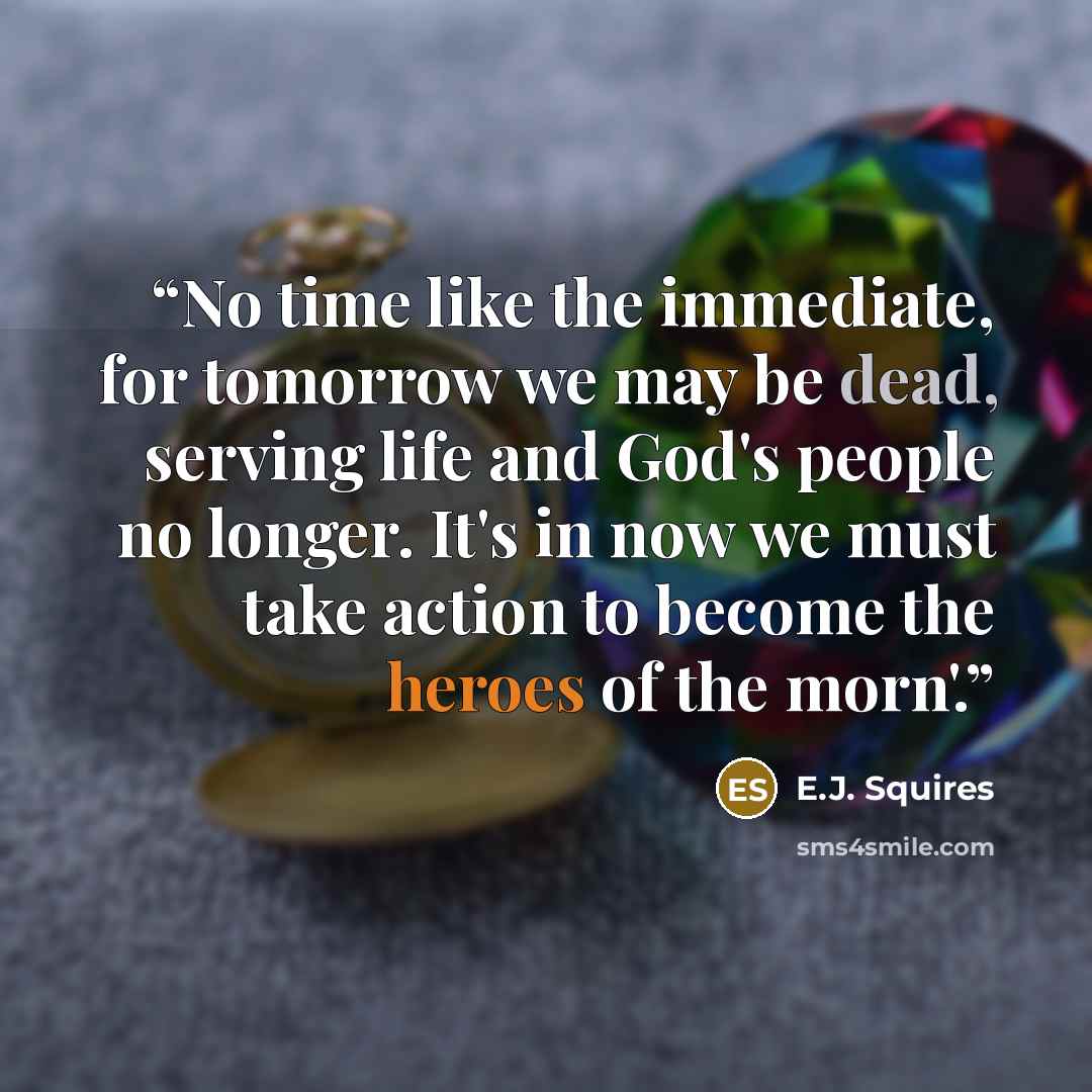 “No time like the immediate, for tomorrow we may be dead, serving life and God's people no longer. It's in now we must take action to become the heroes of the morn'.” quote by E.J. Squires