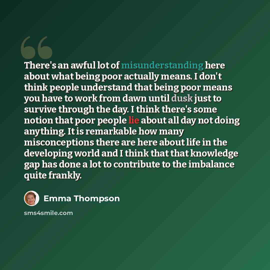 “There's an awful lot of misunderstanding here about what being poor actually means. I don't think people understand that being poor means you have to work from dawn until dusk just to survive through the day. I think there's some notion that poor people lie about all day not doing anything. It is…” quote by Emma Thompson