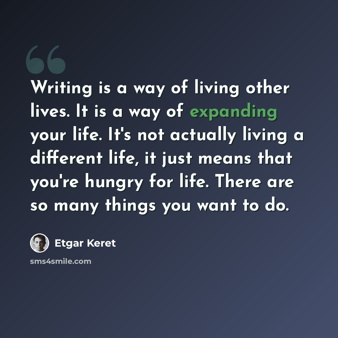 “Writing is a way of living other lives. It is a way of expanding your life. It's not actually living a different life, it just means that you're hungry for life. There are so many things you want to do.” quote by Etgar Keret
