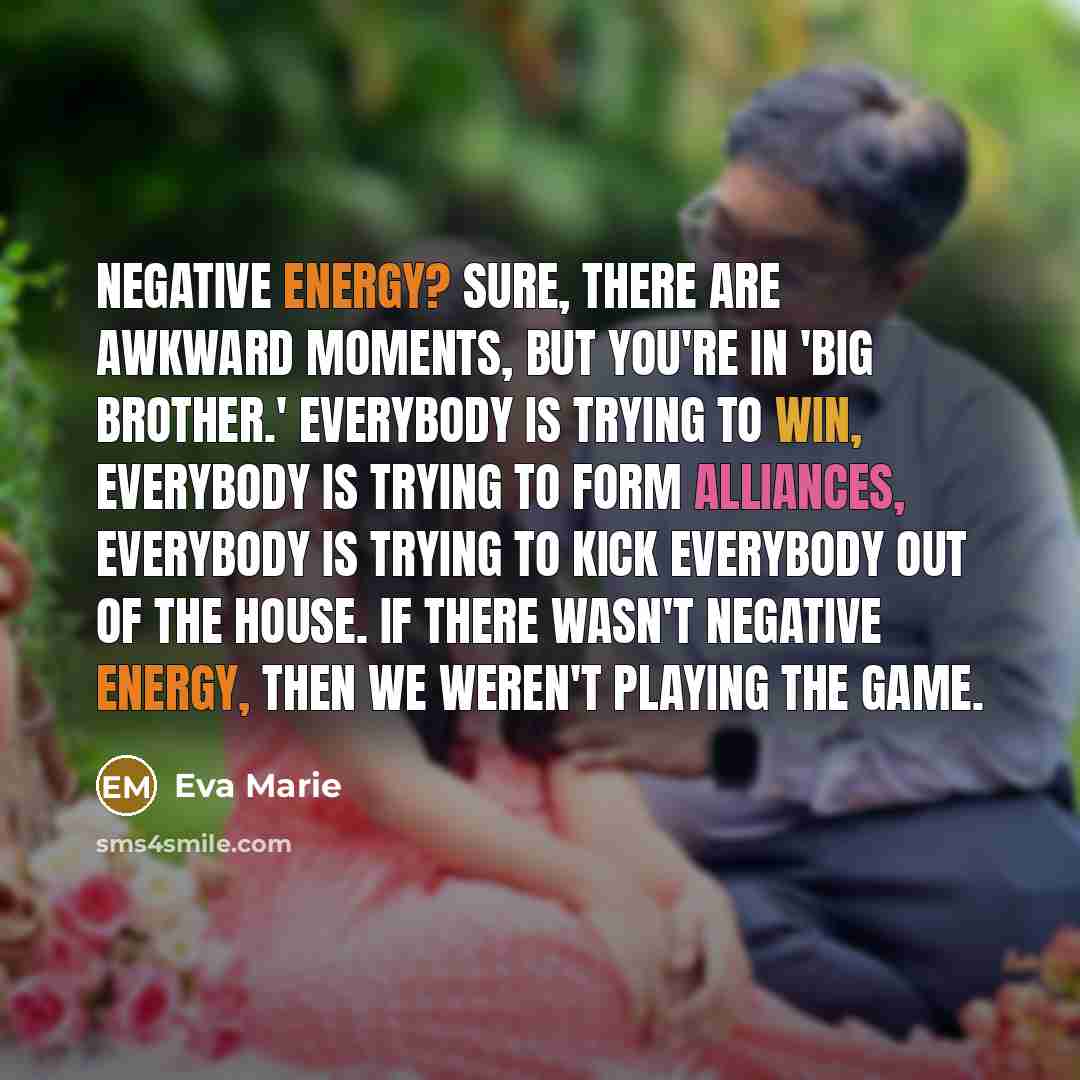 “Negative energy? Sure, there are awkward moments, but you're in 'Big Brother.' Everybody is trying to win, everybody is trying to form alliances, everybody is trying to kick everybody out of the house. If there wasn't negative energy, then we weren't playing the game.” quote by Eva Marie