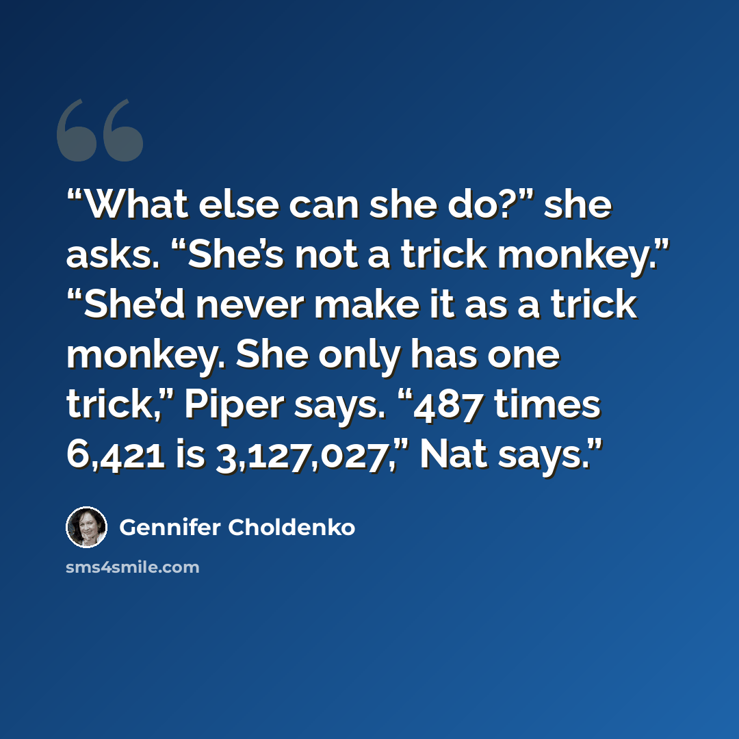 “What else can she do?” she asks. “She’s not a trick monkey.” “She’d never make it as a trick monkey. She only has one trick,” Piper says. “487 times 6,421 is 3,127,027,” Nat says.” quote by Gennifer Choldenko