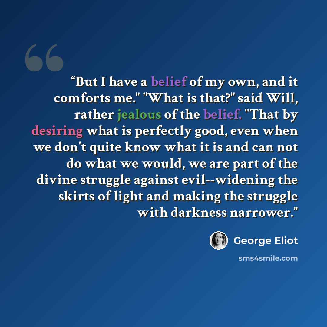 “But I have a belief of my own, and it comforts me." "What is that?" said Will, rather jealous of the belief. "That by desiring what is perfectly good, even when we don't quite know what it is and can not do what we would, we are part of the divine struggle against evil--widening the skirts of…” quote by George Eliot