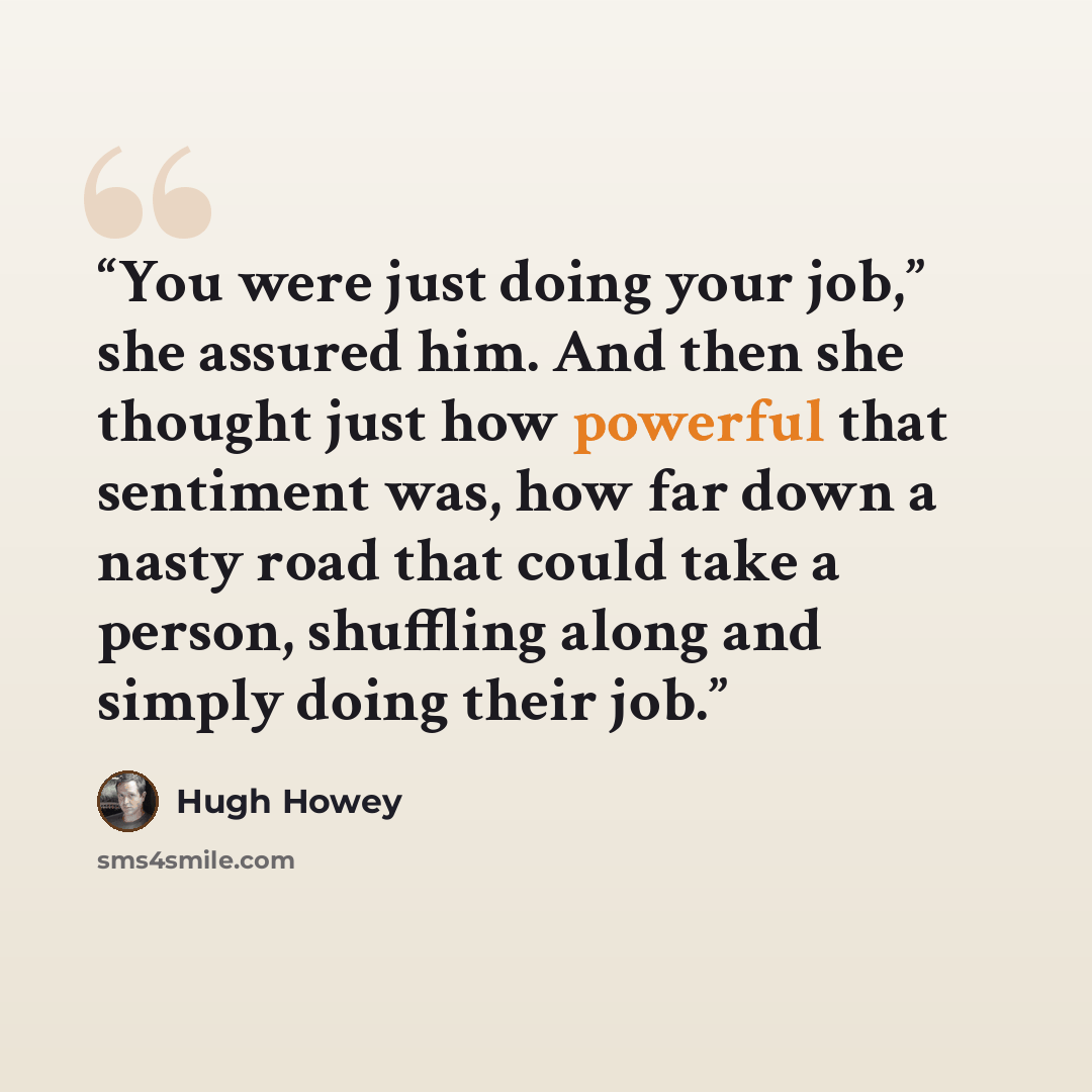 “You were just doing your job,” she assured him. And then she thought just how powerful that sentiment was, how far down a nasty road that could take a person, shuffling along and simply doing their job.” quote by Hugh Howey