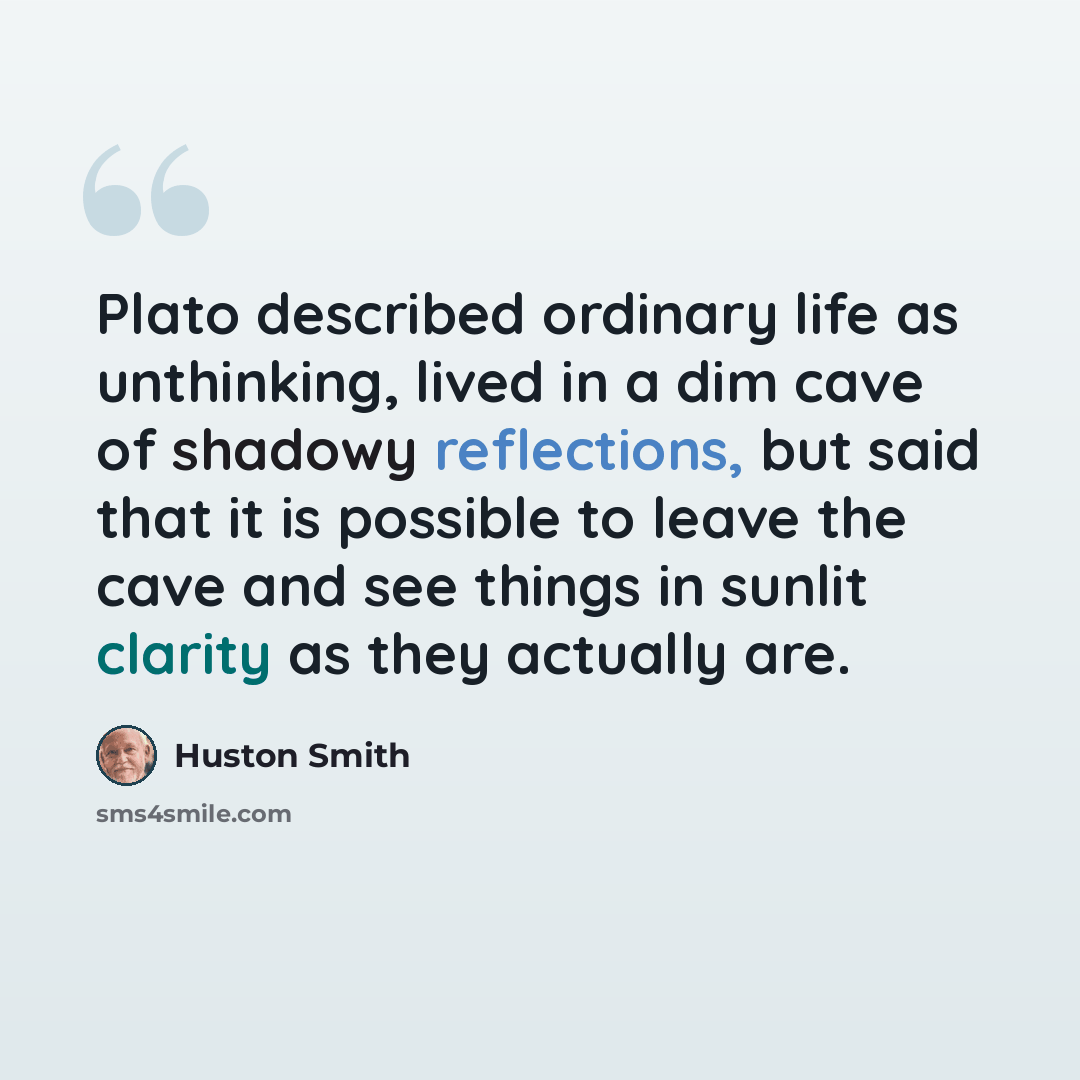 “Plato described ordinary life as unthinking, lived in a dim cave of shadowy reflections, but said that it is possible to leave the cave and see things in sunlit clarity as they actually are.” quote by Huston Smith