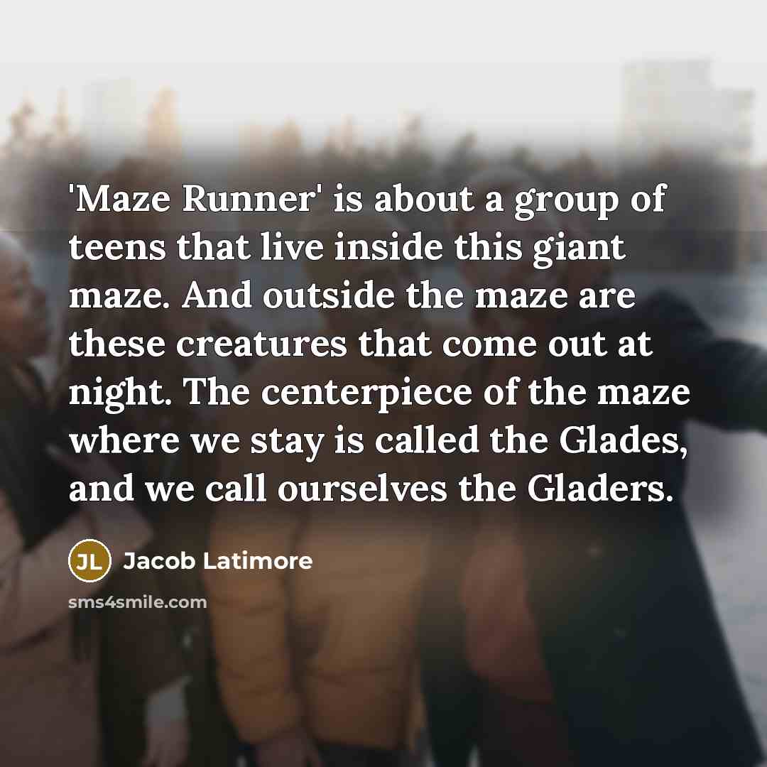 “'Maze Runner' is about a group of teens that live inside this giant maze. And outside the maze are these creatures that come out at night. The centerpiece of the maze where we stay is called the Glades, and we call ourselves the Gladers.” quote by Jacob Latimore