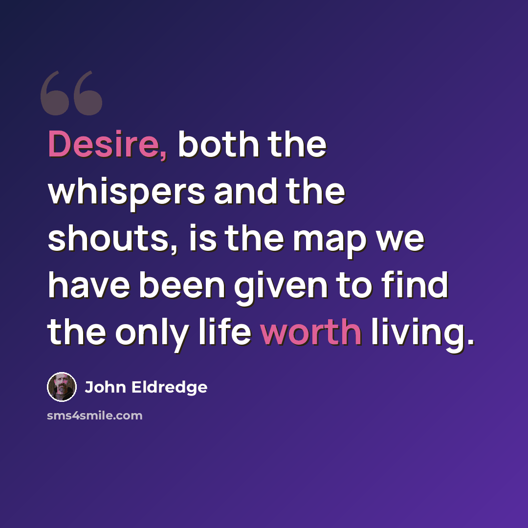 “Desire, both the whispers and the shouts, is the map we have been given to find the only life worth living.” quote by John Eldredge