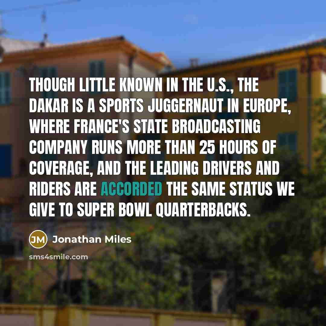 “Though little known in the U.S., the Dakar is a sports juggernaut in Europe, where France's state broadcasting company runs more than 25 hours of coverage, and the leading drivers and riders are accorded the same status we give to Super Bowl quarterbacks.” quote by Jonathan Miles