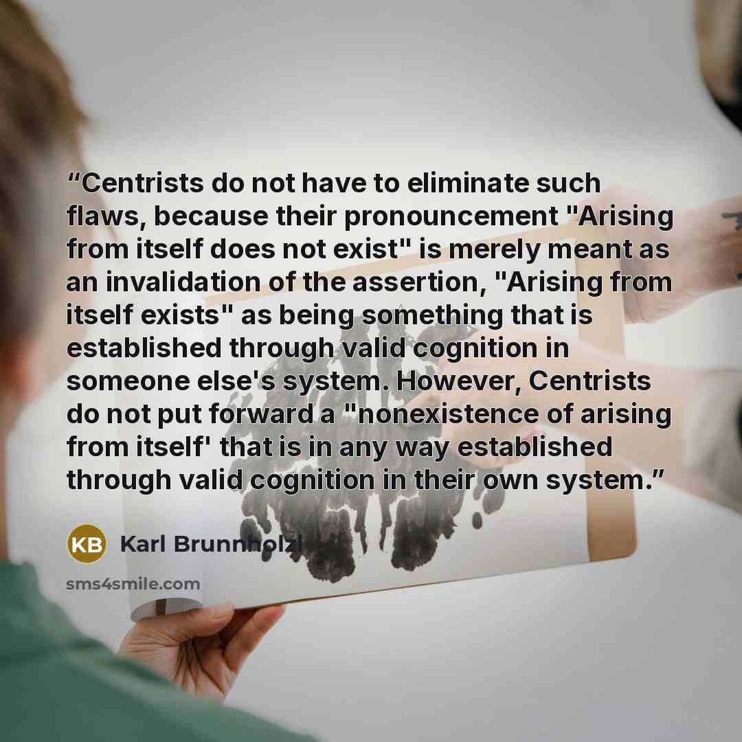 “Centrists do not have to eliminate such flaws, because their pronouncement "Arising from itself does not exist" is merely meant as an invalidation of the assertion, "Arising from itself exists" as being something that is established through valid cognition in someone else's system. However…” quote by Karl Brunnholzl