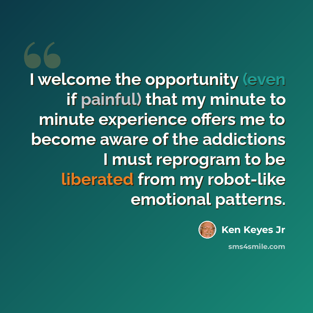 “I welcome the opportunity (even if painful) that my minute to minute experience offers me to become aware of the addictions I must reprogram to be liberated from my robot-like emotional patterns.” quote by Ken Keyes Jr