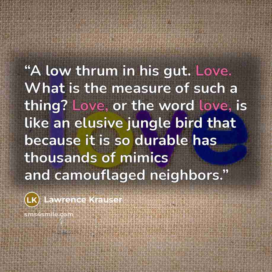 “A low thrum in his gut. Love. What is the measure of such a thing? Love, or the word love, is like an elusive jungle bird that because it is so durable has thousands of mimics and camouflaged neighbors.” quote by Lawrence Krauser