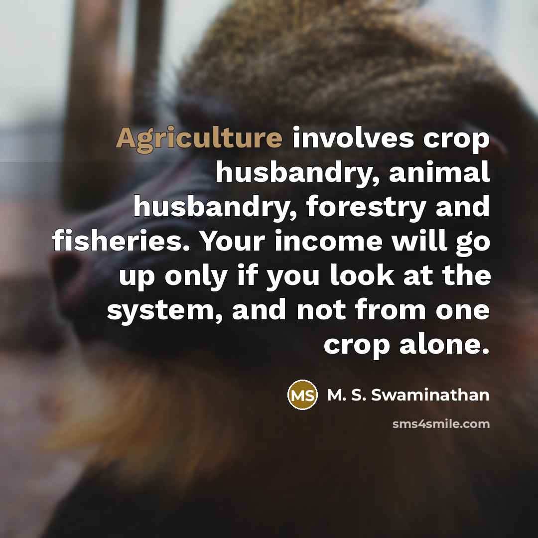“Agriculture involves crop husbandry, animal husbandry, forestry and fisheries. Your income will go up only if you look at the system, and not from one crop alone.” quote by M. S. Swaminathan