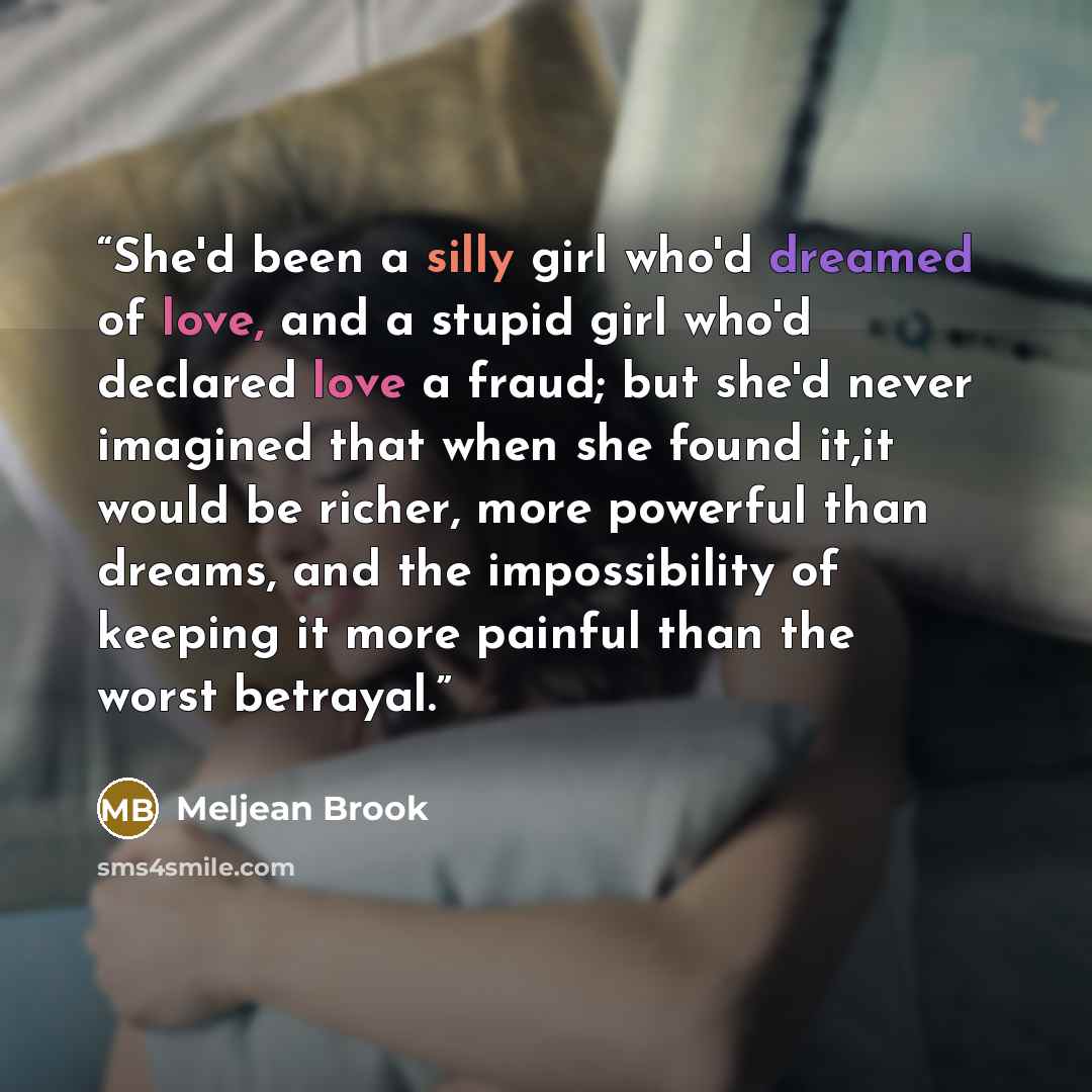 “She'd been a silly girl who'd dreamed of love, and a stupid girl who'd declared love a fraud; but she'd never imagined that when she found it,it would be richer, more powerful than dreams, and the impossibility of keeping it more painful than the worst betrayal.” quote by Meljean Brook