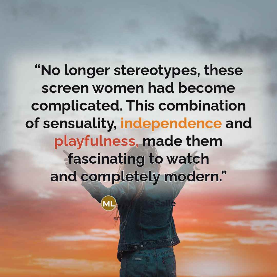 “No longer stereotypes, these screen women had become complicated. This combination of sensuality, independence and playfulness, made them fascinating to watch and completely modern.” quote by Mick LaSalle